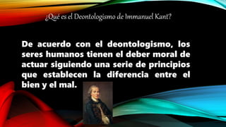 ¿Qué es el Deontologismo de Immanuel Kant?
De acuerdo con el deontologismo, los
seres humanos tienen el deber moral de
actuar siguiendo una serie de principios
que establecen la diferencia entre el
bien y el mal.
 