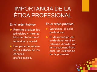 IMPORTANCIA DE LA
ÉTICA PROFESIONAL
En el orden teórico:
 Permite analizar los
principios y normas
básicas de la moral
individual y social.
 Los pone de relieve
en el estudio de los
deberes
profesionales.
En el orden práctico:
 Garantiza el éxito
profesional.
 El desprestigio del
profesional está en
relación directa con
la irresponsabilidad
ante las exigencias
de la profesión.
 