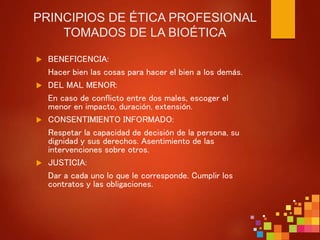 PRINCIPIOS DE ÉTICA PROFESIONAL
TOMADOS DE LA BIOÉTICA
 BENEFICENCIA:
Hacer bien las cosas para hacer el bien a los demás.
 DEL MAL MENOR:
En caso de conflicto entre dos males, escoger el
menor en impacto, duración, extensión.
 CONSENTIMIENTO INFORMADO:
Respetar la capacidad de decisión de la persona, su
dignidad y sus derechos. Asentimiento de las
intervenciones sobre otros.
 JUSTICIA:
Dar a cada uno lo que le corresponde. Cumplir los
contratos y las obligaciones.
 