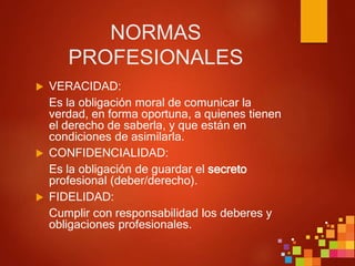 NORMAS
PROFESIONALES
 VERACIDAD:
Es la obligación moral de comunicar la
verdad, en forma oportuna, a quienes tienen
el derecho de saberla, y que están en
condiciones de asimilarla.
 CONFIDENCIALIDAD:
Es la obligación de guardar el secreto
profesional (deber/derecho).
 FIDELIDAD:
Cumplir con responsabilidad los deberes y
obligaciones profesionales.
 