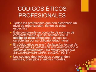CÓDIGOS ÉTICOS
PROFESIONALES
 Todas las profesiones que han alcanzado un
nivel de organización, tienen su ética
específica.
 Ésta comprende un conjunto de normas de
comportamiento que se sintetiza en un
código de ética profesional, el cual se
caracteriza por su obligatoriedad moral.
 El código ético es una “declaración formal de
los principios y valores de una organización o
colectivo profesional y las reglas éticas que
los profesionales deben cumplir.” (G.S.)
 Los códigos deontológicos comprenden
normas, principios y valores morales.
 