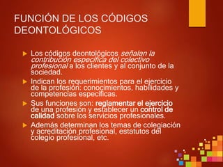 FUNCIÓN DE LOS CÓDIGOS
DEONTOLÓGICOS
 Los códigos deontológicos señalan la
contribución específica del colectivo
profesional a los clientes y al conjunto de la
sociedad.
 Indican los requerimientos para el ejercicio
de la profesión: conocimientos, habilidades y
competencias específicas.
 Sus funciones son: reglamentar el ejercicio
de una profesión y establecer un control de
calidad sobre los servicios profesionales.
 Además determinan los temas de colegiación
y acreditación profesional, estatutos del
colegio profesional, etc.
 