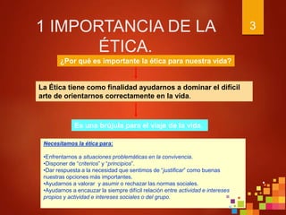 1 IMPORTANCIA DE LA
ÉTICA.
3
¿Por qué es importante la ética para nuestra vida?
La Ética tiene como finalidad ayudarnos a dominar el difícil
arte de orientarnos correctamente en la vida.
Es una brújula para el viaje de la vida.
Necesitamos la ética para:
•Enfrentarnos a situaciones problemáticas en la convivencia.
•Disponer de “criterios” y “principios”.
•Dar respuesta a la necesidad que sentimos de “justificar” como buenas
nuestras opciones más importantes.
•Ayudarnos a valorar y asumir o rechazar las normas sociales.
•Ayudarnos a encauzar la siempre difícil relación entre actividad e intereses
propios y actividad e intereses sociales o del grupo.
 