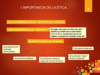 4
1 IMPORTANCIA DE LA ÉTICA.
¿Qué entendemos por “persona”?
1.2. LA PERSONA ES EL CENTRO DE LA ÉTICA
Es algo más que un mero ser que
habita en medio de la naturaleza.
Para la Ética, la persona no es un
objeto ni puede ser tratado como tal.
Nuestro modelo de persona.
Una persona con
actitudes
democráticas.
Una persona solidaria
Una persona liberada.
Una persona creadora,
capaz de inventar el futuro
Una persona “capaz”
de la no-violencia
 