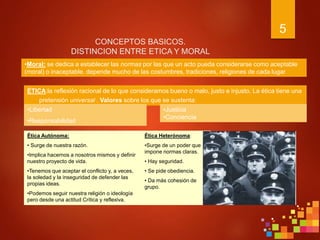 5
CONCEPTOS BASICOS.
DISTINCION ENTRE ETICA Y MORAL
ÉTICA:la reflexión racional de lo que consideramos bueno o malo, justo e injusto. La ética tiene una
pretensión universal . Valores sobre los que se sustenta:
•Moral: se dedica a establecer las normas por las que un acto pueda considerarse como aceptable
(moral) o inaceptable. depende mucho de las costumbres, tradiciones, religiones de cada lugar
Ética Autónoma:
• Surge de nuestra razón.
•Implica hacernos a nosotros mismos y definir
nuestro proyecto de vida.
•Tenemos que aceptar el conflicto y, a veces,
la soledad y la inseguridad de defender las
propias ideas.
•Podemos seguir nuestra religión o ideología
pero desde una actitud Crítica y reflexiva.
Ética Heterónoma:
•Surge de un poder que
impone normas claras.
• Hay seguridad.
• Se pide obediencia.
• Da más cohesión de
grupo.
•Libertad
•Responsabilidad
•Justicia
•Conciencia
 