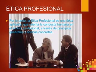 ÉTICA PROFESIONAL
 Por lo tanto, la Ética Profesional es una ética
aplicada, que orienta la conducta humana en
el ámbito profesional, a través de principios
generales y normas concretas.
 