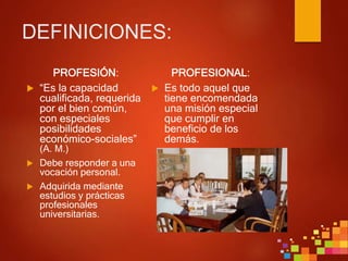 DEFINICIONES:
PROFESIÓN:
 “Es la capacidad
cualificada, requerida
por el bien común,
con especiales
posibilidades
económico-sociales”
(A. M.)
 Debe responder a una
vocación personal.
 Adquirida mediante
estudios y prácticas
profesionales
universitarias.
PROFESIONAL:
 Es todo aquel que
tiene encomendada
una misión especial
que cumplir en
beneficio de los
demás.
 
