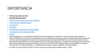 INPORTANCIA
• Principios generales de ética
• ENLACES RELACIONADOS
• Pautas Internacionales para la EvaluaciónEtica
• Antecendentes y agradecimientos
• Introducción
• Preambulo
• Principios éticos aplicados a la epidemiologia
• Procedimiento para la evaluación ética
• Anexos
• Toda investigación en que participen seres humanos debe realizarse de acuerdo con cuatro principios éticos básicos, a
saber, el respeto por las personas, la beneficencia, la no maleficencia y la justicia. Se da por sentado habitualmente que estos
principios guían la preparación concienzuda de propuestas para los estudio científicos. En circunstancias diversas, pueden
expresarse en forma diferente y se les puede otorgar una importancia diferente, y su aplicación, de absoluta buena fe, puede
tener efectos diferentes y provocar decisiones o cursos de acción diferentes. Estos principios se han debatido y elucidado
intensamente en las últimas décadas, y el objetivo de estas Pautas es que se apliquen a la epidemiología.
• El respeto por las personas incorpora al menos otros dos principios éticos fundamentales, a saber:
 