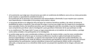 • a) la autonomía, que exige que a las personas que estén en condiciones de deliberar acerca de sus metas personales
se les respete su capacidad de autodeterminación, y
b) la protección de las personas cuya autonomía está menoscabada o disminuida, lo que requiere que a quienes
sean dependientes o vulnerables se los proteja contra daños o abuso.
• La búsqueda del bien es la obligación ética de lograr los máximos beneficios posibles y de reducir al mínimo la
posibilidad de daños e injusticias. Este principio da origen a normas que exigen que los riesgos de la investigación
sean razonables frente a los beneficios previstos, que la investigación esté bien concebida, y que los investigadores
sean competentes para llevar cabo la investigación y para garantizar el bienestar de los que participan en ella.
• La no maleficencia ("No hagas daño") ocupa un lugar preponderante en la tradición de la ética médica, y protege
contra daños evitables a los participantes en la investigación.
• La justicia exige que los casos considerados similares se traten de manera similar, y que los casos considerados
diferentes se traten de tal forma que se reconozca la diferencia. Cuando se aplica el principio de la justicia a
personas dependientes o vulnerables, su aspecto más importante son las reglas de la justicia distributiva. Los
estudios deben planificarse de modo de obtener conocimientos que beneficien al grupo de personas del cual sean
representativos los participantes: quienes sobrelleven el peso de la participación deben recibir un beneficio
adecuado, y el grupo que se va a beneficiar debe asumir una proporción equitativa de los riesgos y del peso del
estudio.
 