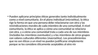 • Pueden aplicarse principios éticos generales tanto individualmente
como a nivel comunitario. En el plano individual (microética), la ética
rige la forma en que una persona debe relacionarse con otra y las
reivindicaciones morales de cada miembro de una comunidad. A nivel
comunitario, la ética se aplica a cómo una comunidad se relaciona
con otra, y a cómo una comunidad trata a cada uno de sus miembros
(incluidos los miembros eventuales) y a los miembros de otros grupos
con valores culturales diferentes (macroética). Los procedimientos
que no son éticos a un nivel no pueden justificarse simplemente
porque se los considere éticamente aceptables al otro niv
 