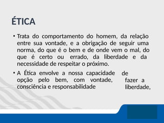 ÉTICA
• Trata do comportamento do homem, da relação
entre sua vontade, e a obrigação de seguir uma
norma, do que é o bem e de onde vem o mal, do
que é certo ou errado, da liberdade e da
necessidade de respeitar o próximo.
de
fazer a
liberdade,
• A Ética envolve a nossa capacidade
opção pelo bem, com vontade,
consciência e responsabilidade
 