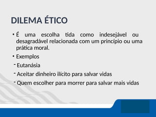 DILEMA ÉTICO
• É uma escolha tida como indesejável ou
desagradável relacionada com um princípio ou uma
prática moral.
• Exemplos
- Eutanásia
- Aceitar dinheiro ilícito para salvar vidas
- Quem escolher para morrer para salvar mais vidas
 