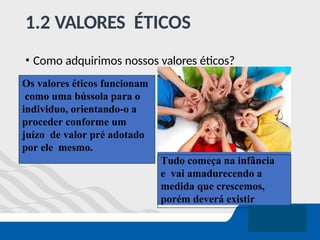 1.2 VALORES ÉTICOS
• Como adquirimos nossos valores éticos?
Tudo começa na infância
e vai amadurecendo a
medida que crescemos,
porém deverá existir
Os valores éticos funcionam
como uma bússola para o
individuo, orientando-o a
proceder conforme um
juízo de valor pré adotado
por ele mesmo.
 