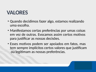 VALORES
• Quando decidimos fazer algo, estamos realizando
uma escolha.
• Manifestamos certas preferências por umas coisas
em vez de outras. Evocamos assim certos motivos
para justificar as nossas decisões.
• Esses motivos podem ser apoiados em fatos, mas
tem sempre implícitos certos valores que justificam
ou legitimam as nossas preferências.
 