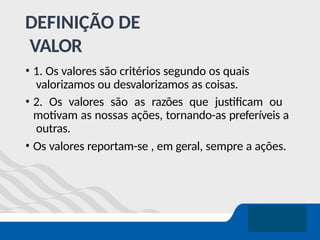 DEFINIÇÃO DE
VALOR
• 1. Os valores são critérios segundo os quais
valorizamos ou desvalorizamos as coisas.
• 2. Os valores são as razões que justificam ou
motivam as nossas ações, tornando-as preferíveis a
outras.
• Os valores reportam-se , em geral, sempre a ações.
 