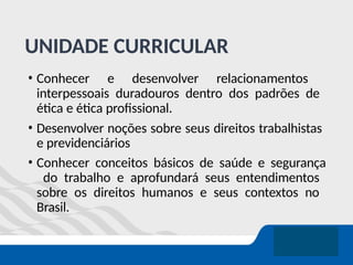 UNIDADE CURRICULAR
• Conhecer e desenvolver relacionamentos
interpessoais duradouros dentro dos padrões de
ética e ética profissional.
• Desenvolver noções sobre seus direitos trabalhistas
e previdenciários
• Conhecer conceitos básicos de saúde e segurança
do trabalho e aprofundará seus entendimentos
sobre os direitos humanos e seus contextos no
Brasil.
 