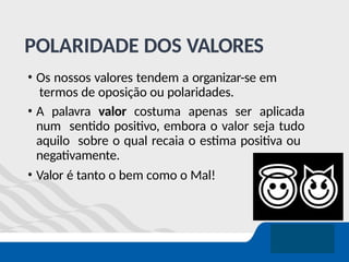POLARIDADE DOS VALORES
• Os nossos valores tendem a organizar-se em
termos de oposição ou polaridades.
• A palavra valor costuma apenas ser aplicada
num sentido positivo, embora o valor seja tudo
aquilo sobre o qual recaia o estima positiva ou
negativamente.
• Valor é tanto o bem como o Mal!
 
