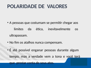 POLARIDADE DE VALORES
• A pessoas que costumam se permitir chegar aos
limites da ética, inevitavelmente os
ultrapassam.
• No fim os atalhos nunca compensam.
• É até possível enganar pessoas durante algum
tempo, mas a verdade vem a tona e você terá
que prestar conta de seus atos.
 