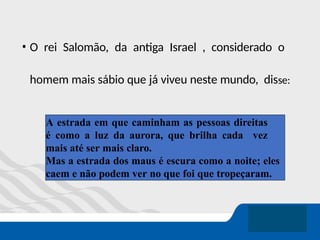 • O rei Salomão, da antiga Israel , considerado o
homem mais sábio que já viveu neste mundo, disse:
A estrada em que caminham as pessoas direitas
é como a luz da aurora, que brilha cada vez
mais até ser mais claro.
Mas a estrada dos maus é escura como a noite; eles
caem e não podem ver no que foi que tropeçaram.
 