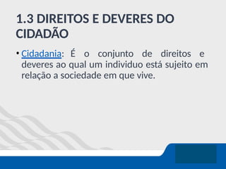 1.3 DIREITOS E DEVERES DO
CIDADÃO
• Cidadania: É o conjunto de direitos e
deveres ao qual um individuo está sujeito em
relação a sociedade em que vive.
 