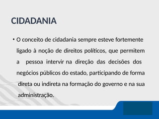 CIDADANIA
• O conceito de cidadania sempre esteve fortemente
ligado à noção de direitos políticos, que permitem
a pessoa intervir na direção das decisões dos
negócios públicos do estado, participando de forma
direta ou indireta na formação do governo e na sua
administração.
 