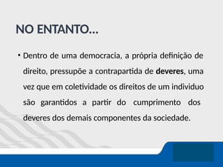 NO ENTANTO...
• Dentro de uma democracia, a própria definição de
direito, pressupõe a contrapartida de deveres, uma
vez que em coletividade os direitos de um individuo
são garantidos a partir do cumprimento dos
deveres dos demais componentes da sociedade.
 