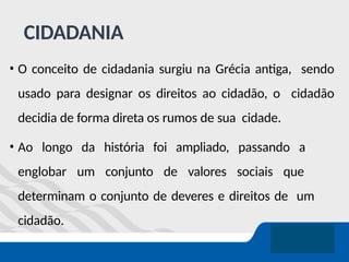 CIDADANIA
• O conceito de cidadania surgiu na Grécia antiga, sendo
usado para designar os direitos ao cidadão, o cidadão
decidia de forma direta os rumos de sua cidade.
• Ao longo da história foi ampliado, passando a
englobar um conjunto de valores sociais que
determinam o conjunto de deveres e direitos de um
cidadão.
 