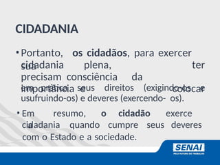 CIDADANIA
•Portanto, os cidadãos, para exercer
sua
cidadania plena,
precisam consciência da
importância e
ter
colocar
em prática seus direitos (exigindo-os e
usufruindo-os) e deveres (exercendo- os).
• Em resumo, o cidadão exerce
a
cidadania quando cumpre seus deveres
com o Estado e a sociedade.
 