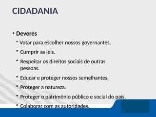 CIDADANIA
• Deveres
• Votar para escolher nossos governantes.
• Cumprir as leis.
• Respeitar os direitos sociais de outras
pessoas.
• Educar e proteger nossos semelhantes.
• Proteger a natureza.
• Proteger o patrimônio público e social do país.
• Colaborar com as autoridades.
 