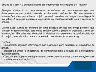 Estudo de Caso: A Confidencialidade das Informações no Ambiente de Trabalho.
Situação: Carlos é um desenvolvedor de software em uma empresa que está
desenvolvendo um produto inovador e altamente confidencial. Ele tem acesso a
informações sensíveis sobre o projeto, incluindo detalhes de design e estratégias de
marketing. A empresa enfatiza a importância da confidencialidade para o sucesso do
projeto.
Dilema Ético: Carlos se encontra em uma situação em que um amigo próximo, que
também é desenvolvedor, está muito curioso sobre o projeto e pressiona Carlos por
informações. Ele sabe que compartilhar detalhes comprometeria a confidencialidade
do projeto, mas ele valoriza a amizade e não quer decepcionar seu amigo.
Opções:
• Compartilhar algumas informações não essenciais para satisfazer a curiosidade do
amigo.
• Explicar ao amigo a importância da confidencialidade e recusar-se a compartilhar
qualquer detalhe.
• Consultar seu superior ou departamento de recursos humanos para orientação sobre
como lidar com a situação.
 