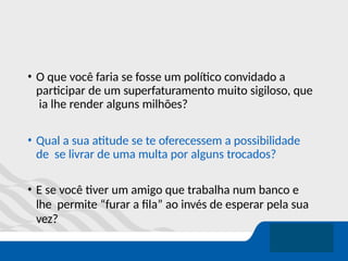 • O que você faria se fosse um político convidado a
participar de um superfaturamento muito sigiloso, que
ia lhe render alguns milhões?
• Qual a sua atitude se te oferecessem a possibilidade
de se livrar de uma multa por alguns trocados?
• E se você tiver um amigo que trabalha num banco e
lhe permite “furar a fila” ao invés de esperar pela sua
vez?
 