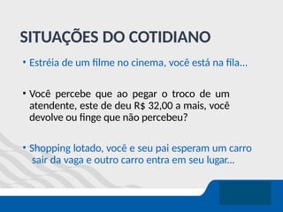 SITUAÇÕES DO COTIDIANO
• Estréia de um filme no cinema, você está na fila...
• Você percebe que ao pegar o troco de um
atendente, este de deu R$ 32,00 a mais, você
devolve ou finge que não percebeu?
• Shopping lotado, você e seu pai esperam um carro
sair da vaga e outro carro entra em seu lugar...
 