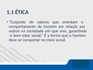 1.1 ÉTICA
• “Conjunto de valores que orientam o
comportamento do homem em relação aos
outros na sociedade em que vive, garantindo
o bem estar social.” É a forma que o homem
deve se comportar no meio social.
 