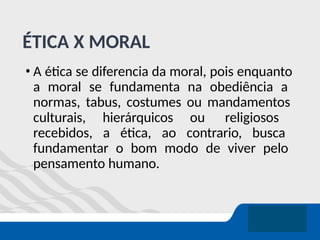 ÉTICA X MORAL
• A ética se diferencia da moral, pois enquanto
a moral se fundamenta na obediência a
normas, tabus, costumes ou mandamentos
culturais, hierárquicos ou religiosos
recebidos, a ética, ao contrario, busca
fundamentar o bom modo de viver pelo
pensamento humano.
 