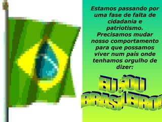 Estamos passando por uma fase de falta de cidadania e patriotismo. Precisamos mudar nosso comportamento para que possamos viver num país onde tenhamos orgulho de dizer: EU SOU  BRASILEIRO! 