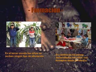 - Formación - En el tercer mundo los niños no reciben ningún tipo de educación. En cambio en los países desarrollados los niños son formados desde la infancia. 
