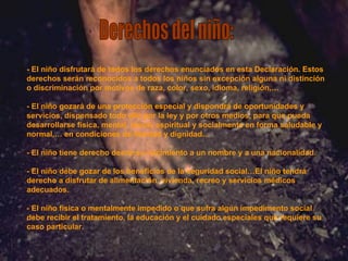 Derechos del niño: - El niño disfrutará de todos los derechos enunciados en esta Declaración. Estos derechos serán reconocidos a todos los niños sin excepción alguna ni distinción o discriminación por motivos de raza, color, sexo, idioma, religión,… - El niño gozará de una protección especial y dispondrá de oportunidades y servicios, dispensado todo ello por la ley y por otros medios, para que pueda desarrollarse física, mental, moral, espiritual y socialmente en forma saludable y normal,… en condiciones de libertad y dignidad… - El niño tiene derecho desde su nacimiento a un nombre y a una nacionalidad. - El niño debe gozar de los beneficios de la seguridad social…El niño tendrá derecho a disfrutar de alimentación, vivienda, recreo y servicios médicos adecuados. - El niño física o mentalmente impedido o que sufra algún impedimento social debe recibir el tratamiento, la educación y el cuidado especiales que requiere su caso particular. 