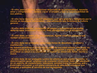 - El niño, para el pleno y armonioso desarrollo de su personalidad, necesita amor y comprensión…,deberá crecer al amparo y bajo la responsabilidad de sus padres… - El niño tiene derecho a recibir educación que será gratuita y obligatoria por lo menos en las etapas elementales …una educación que favorezca su cultura general… - El niño debe disfrutar plenamente de juegos y recreaciones los cuales deberán estar orientados hacia los fines perseguidos por la educación… - El niño debe, en todas las circunstancias, figurar entre los primeros que reciban protección y socorro. - El niño debe ser protegido contra toda forma de abandono, crueldad y explotación. No deberá permitirse al niño trabajar antes de una edad mínima adecuada; en ningún casos se le dedicará o permitirá….ocupación o empleo …que pueda perjudicar su salud o su educación, o impedir su desarrollo físico, mental o moral. - El niño debe de ser protegido contra las prácticas que puedan fomentar la discriminación racial, religiosa o de cualquier otra índole. Debe ser adecuado en un espíritu de comprensión, tolerancia, amistad entre los pueblos, paz y fraternidad universal, y con plena conciencia de que debe consagrar sus energías y aptitudes al servicio de sus   semejantes. 
