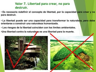Valor 7. Libertad para crear, no para
destruir.
• Es necesario redefinir el concepto de libertad, por la capacidad para crear y no
para destruir.
• La libertad puede ser una capacidad para transformar la naturaleza, pero debe
orientarse a construir una naturaleza humanizada.
• Los riesgos de la libertad coinciden con los límites ambientales.
•Una libertad contra la naturaleza es una libertad para la muerte.
 