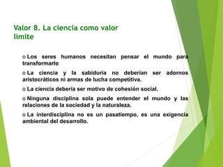 Valor 8. La ciencia como valor
límite
o Los seres humanos necesitan pensar el mundo para
transformarlo
o La ciencia y la sabiduría no deberían ser adornos
aristocráticos ni armas de lucha competitiva.
o La ciencia debería ser motivo de cohesión social.
o Ninguna disciplina sola puede entender el mundo y las
relaciones de la sociedad y la naturaleza.
o La interdisciplina no es un pasatiempo, es una exigencia
ambiental del desarrollo.
 