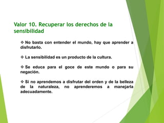 Valor 10. Recuperar los derechos de la
sensibilidad
 No basta con entender el mundo, hay que aprender a
disfrutarlo.
 La sensibilidad es un producto de la cultura.
 Se educa para el goce de este mundo o para su
negación.
 Si no aprendemos a disfrutar del orden y de la belleza
de la naturaleza, no aprenderemos a manejarla
adecuadamente.
 