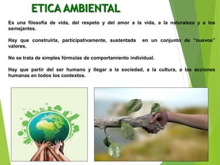 ETICA AMBIENTAL
Es una filosofía de vida, del respeto y del amor a la vida, a la naturaleza y a los
semejantes.
Hay que construirla, participativamente, sustentada en un conjunto de “nuevos”
valores.
No se trata de simples fórmulas de comportamiento individual.
Hay que partir del ser humano y llegar a la sociedad, a la cultura, a las acciones
humanas en todos los contextos.
 