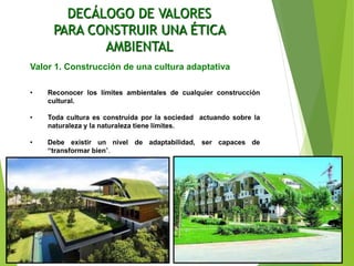 DECÁLOGO DE VALORES
PARA CONSTRUIR UNA ÉTICA
AMBIENTAL
Valor 1. Construcción de una cultura adaptativa
• Reconocer los límites ambientales de cualquier construcción
cultural.
• Toda cultura es construida por la sociedad actuando sobre la
naturaleza y la naturaleza tiene límites.
• Debe existir un nivel de adaptabilidad, ser capaces de
“transformar bien”.
 