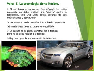 Valor 2. La tecnología tiene límites.
 El ser humano es un ser “tecnológico”. La visión
ambiental no debe implicar una “guerra” contra la
tecnología, sino una lucha contra algunas de sus
orientaciones y aplicaciones.
 No tenemos un dominio absoluto sobre la naturaleza.
La naturaleza tiene su orden y su equilibrio.
 La cultura no se puede construir sin la técnica,
pero no se debe reducir a la técnica.
Hay que lograr la humanización de la técnica.
 