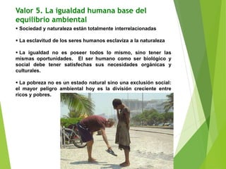 Valor 5. La igualdad humana base del
equilibrio ambiental
 Sociedad y naturaleza están totalmente interrelacionadas
 La esclavitud de los seres humanos esclaviza a la naturaleza
 La igualdad no es poseer todos lo mismo, sino tener las
mismas oportunidades. El ser humano como ser biológico y
social debe tener satisfechas sus necesidades orgánicas y
culturales.
 La pobreza no es un estado natural sino una exclusión social:
el mayor peligro ambiental hoy es la división creciente entre
ricos y pobres.
 