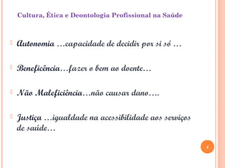  Autonomia …capacidade de decidir por si só …
 Beneficência…fazer o bem ao doente…
 Não Maleficiência…não causar dano….
 Justiça …igualdade na acessibilidade aos serviços
de saúde…
Cultura, Ética e Deontologia Profissional na Saúde
4
 