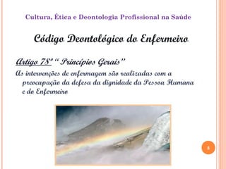 5
Código Deontológico do Enfermeiro
Artigo 78º “ Princípios Gerais”
As intervenções de enfermagem são realizadas com a
preocupação da defesa da dignidade da Pessoa Humana
e do Enfermeiro
Cultura, Ética e Deontologia Profissional na Saúde
5
 