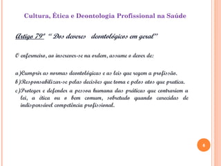 6
Cultura, Ética e Deontologia Profissional na Saúde
Artigo 79º “ Dos deveres deontológicos em geral”
O enfermeiro, ao inscrever-se na ordem, assume o dever de:
a)Cumprir as normas deontológicas e as leis que regem a profissão.
b)Responsabilizar-se pelas decisões que toma e pelos atos que pratica.
c)Proteger e defender a pessoa humana das práticas que contrariem a
lei, a ética ou o bem comum, sobretudo quando carecidas de
indispensável competência profissional.
6
 