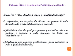 7
Cultura, Ética e Deontologia Profissional na Saúde
Artigo 82 º “Dos direitos à vida e à qualidade de vida”
O enfermeiro, no respeito do direito da pessoa à vida
durante todo o ciclo vital, assume o dever de:
a)Atribuir à vida de qualquer pessoa igual valor pelo que
protege e defende a vida humana em todas as
circunstâncias;
c)Participar nos esforços profissionais para valorizar a
vida e qualidade de vida.
7
 