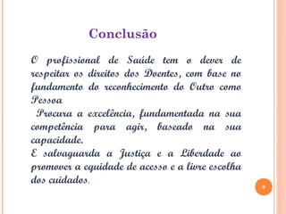 O profissional de Saúde tem o dever de
respeitar os direitos dos Doentes, com base no
fundamento do reconhecimento do Outro como
Pessoa.
Procura a excelência, fundamentada na sua
competência para agir, baseado na sua
capacidade.
E salvaguarda a Justiça e a Liberdade ao
promover a equidade de acesso e a livre escolha
dos cuidados.
Conclusão
9
 